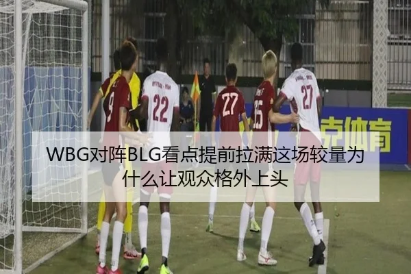 WBG对阵BLG看点提前拉满这场较量为什么让观众格外上头